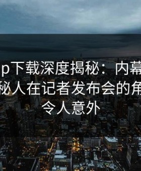 杏吧app下载深度揭秘：内幕风波背后，神秘人在记者发布会的角色罕见令人意外