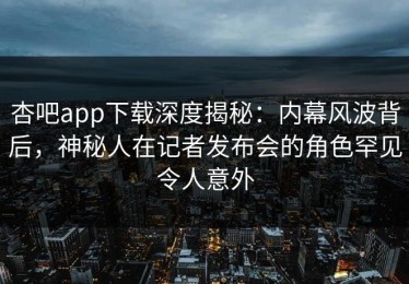 杏吧app下载深度揭秘：内幕风波背后，神秘人在记者发布会的角色罕见令人意外
