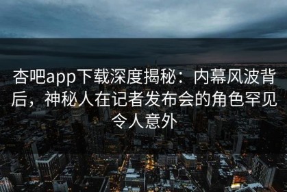 杏吧app下载深度揭秘：内幕风波背后，神秘人在记者发布会的角色罕见令人意外