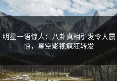 明星一语惊人：八卦真相引发令人震惊，星空影视疯狂转发
