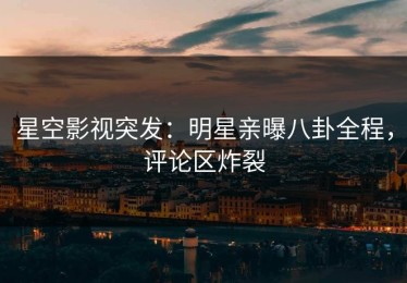 星空影视突发：明星亲曝八卦全程，评论区炸裂