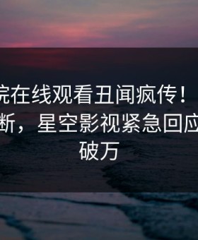 星辰影院在线观看丑闻疯传！大V被指刷屏不断，星空影视紧急回应评论数破万