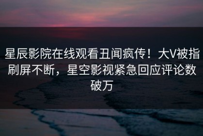 星辰影院在线观看丑闻疯传！大V被指刷屏不断，星空影视紧急回应评论数破万