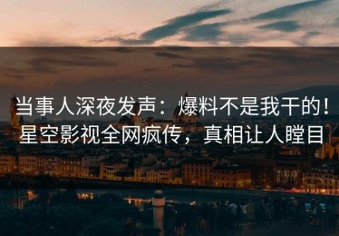 当事人深夜发声：爆料不是我干的！星空影视全网疯传，真相让人瞠目