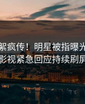 深夜花絮疯传！明星被指曝光，星空影视紧急回应持续刷屏