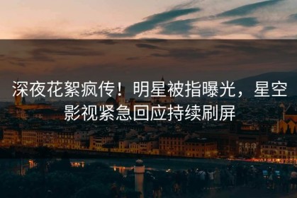 深夜花絮疯传！明星被指曝光，星空影视紧急回应持续刷屏