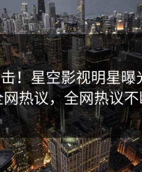 本周直击！星空影视明星曝光八卦，全网热议，全网热议不断