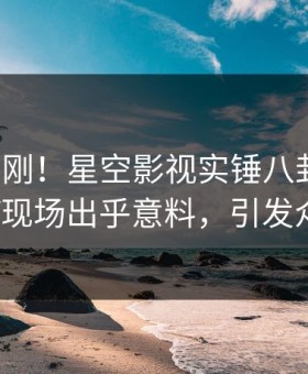 今晨刚刚！星空影视实锤八卦事件，大V现场出乎意料，引发众怒