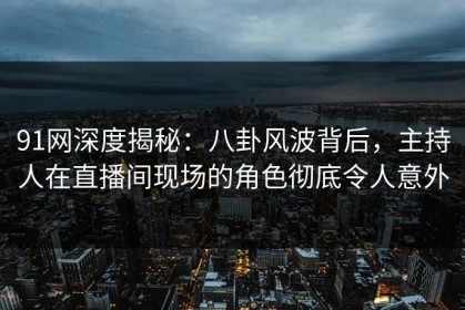 91网深度揭秘：八卦风波背后，主持人在直播间现场的角色彻底令人意外