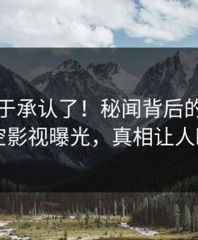 网红终于承认了！秘闻背后的故事在星空影视曝光，真相让人瞠目