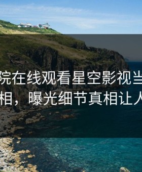 星辰影院在线观看星空影视当事人爆出真相，曝光细节真相让人瞠目