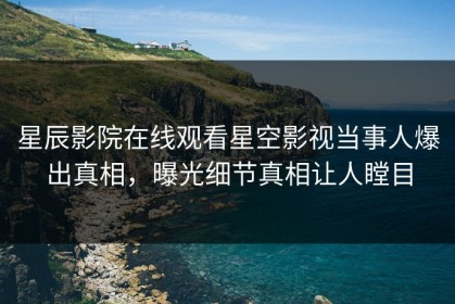 星辰影院在线观看星空影视当事人爆出真相，曝光细节真相让人瞠目