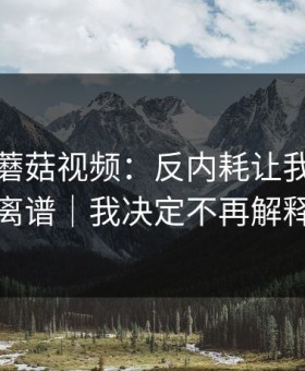 那天的蘑菇视频：反内耗让我越扒越离谱｜我决定不再解释
