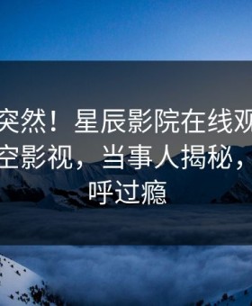 速看太突然！星辰影院在线观看内幕登上星空影视，当事人揭秘，网友直呼过瘾
