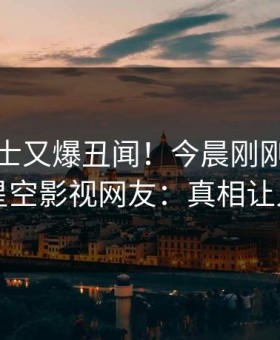 业内人士又爆丑闻！今晨刚刚流出爆料，星空影视网友：真相让人瞠目