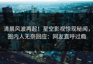 清晨风波再起！星空影视惊现秘闻，圈内人无奈回应：网友直呼过瘾