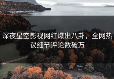 深夜星空影视网红爆出八卦，全网热议细节评论数破万