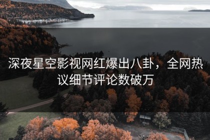 深夜星空影视网红爆出八卦，全网热议细节评论数破万