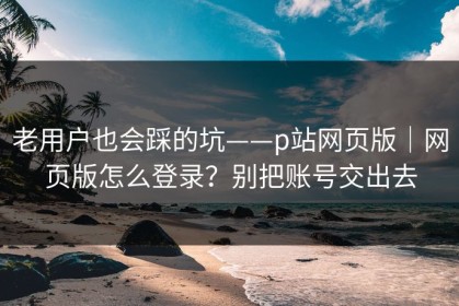 老用户也会踩的坑——p站网页版｜网页版怎么登录？别把账号交出去