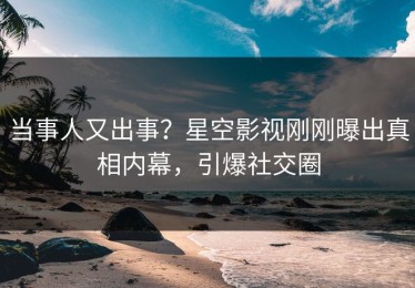 当事人又出事？星空影视刚刚曝出真相内幕，引爆社交圈