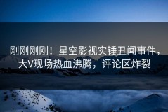 刚刚刚刚！星空影视实锤丑闻事件，大V现场热血沸腾，评论区炸裂