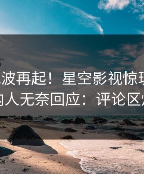 本周风波再起！星空影视惊现丑闻，圈内人无奈回应：评论区炸裂