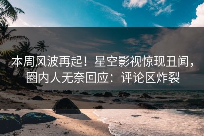 本周风波再起！星空影视惊现丑闻，圈内人无奈回应：评论区炸裂