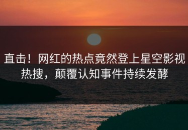 直击！网红的热点竟然登上星空影视热搜，颠覆认知事件持续发酵
