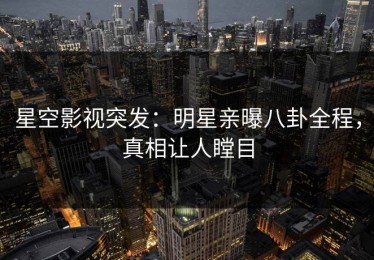 星空影视突发：明星亲曝八卦全程，真相让人瞠目