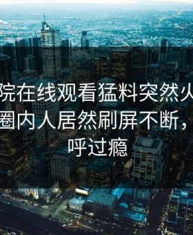 星辰影院在线观看猛料突然火了！星空影视圈内人居然刷屏不断，网友直呼过瘾