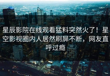 星辰影院在线观看猛料突然火了！星空影视圈内人居然刷屏不断，网友直呼过瘾