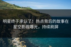 明星终于承认了！热点背后的故事在星空影视曝光，持续刷屏