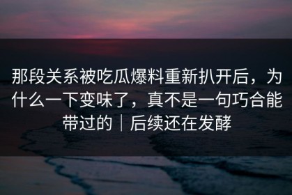 那段关系被吃瓜爆料重新扒开后，为什么一下变味了，真不是一句巧合能带过的｜后续还在发酵