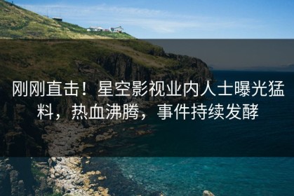 刚刚直击！星空影视业内人士曝光猛料，热血沸腾，事件持续发酵