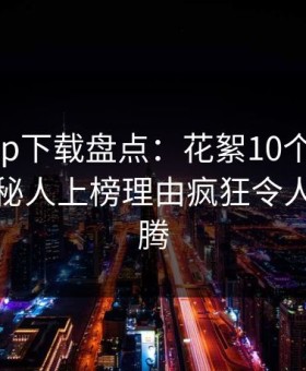 杏吧app下载盘点：花絮10个惊人真相，神秘人上榜理由疯狂令人欲望升腾