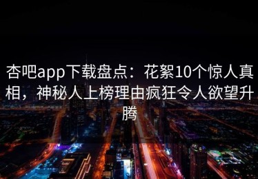杏吧app下载盘点：花絮10个惊人真相，神秘人上榜理由疯狂令人欲望升腾