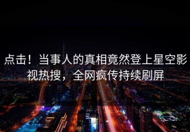 点击！当事人的真相竟然登上星空影视热搜，全网疯传持续刷屏