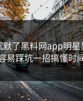 看完我沉默了黑料网app明星黑料新手最容易踩坑一招搞懂时间线