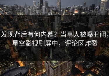 发现背后有何内幕？当事人被曝丑闻，星空影视刷屏中，评论区炸裂