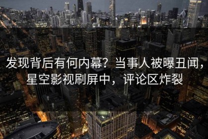 发现背后有何内幕？当事人被曝丑闻，星空影视刷屏中，评论区炸裂