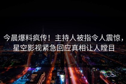 今晨爆料疯传！主持人被指令人震惊，星空影视紧急回应真相让人瞠目