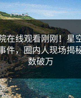 星辰影院在线观看刚刚！星空影视实锤爆料事件，圈内人现场揭秘，评论数破万