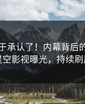 明星终于承认了！内幕背后的故事在星空影视曝光，持续刷屏