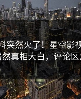 清晨爆料突然火了！星空影视业内人士居然真相大白，评论区炸裂