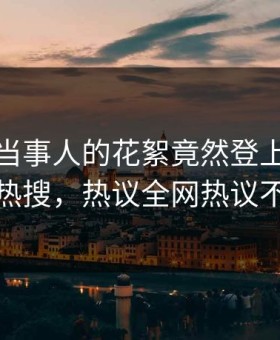 点击！当事人的花絮竟然登上星空影视热搜，热议全网热议不断