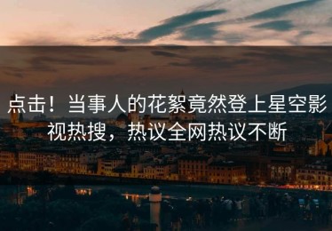 点击！当事人的花絮竟然登上星空影视热搜，热议全网热议不断