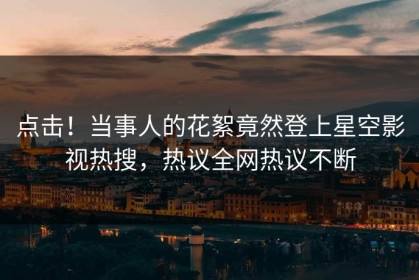 点击！当事人的花絮竟然登上星空影视热搜，热议全网热议不断