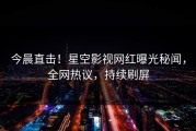 今晨直击！星空影视网红曝光秘闻，全网热议，持续刷屏