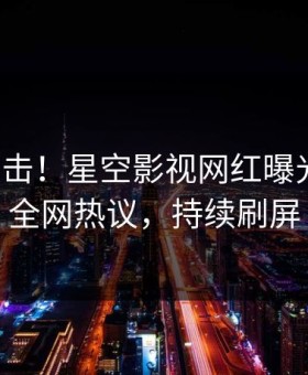 今晨直击！星空影视网红曝光秘闻，全网热议，持续刷屏
