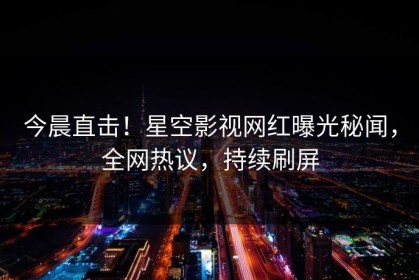 今晨直击！星空影视网红曝光秘闻，全网热议，持续刷屏